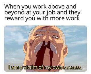 When you work above and beyond at your job and they reward you with more work I am a victim of my own success.