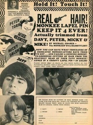 MICHAEL GRABER The Monkees Hairstylist PERSONALLY GUARANTEES THAT THIS MONKEE HAIRS 100% AUTHENTIC & REAL! PETER TORK MIKE NESMITH MICKY DOLENT DAVY Hold It! Touch It! REAL HAIR! MONKEE LAPEL PIN KEEP IT 4 EVER!| Actually trimmed from DAVY, PETER, MICKY & MIKE! BY MICHAEL GRABER- The MONKEES' Own HAIRSTYLIST! NOW YOU CAN HAVE WHAT THOUSANDS OF DEDICATED MONKEE-LUVERS HAVE TRIED TO GET...AND FAILED! A GENUINE HONEST TO-GOODNESS CUTTING OF HAIR FROM THE HEAVENLY HEAD OF YOUR FAVE MONKEE! COMES IN A GROOVY LAPEL PIN-IN COLOR PLEASE ORDER ONLY AS MUCH AS YOU NEED! SUPPLY OF THIS AUTHENTIC MONKEE HAIR IS VERY LIMITED SEND COUPON BLOW HURRY! FIRST COME FIRST SERVED ONE PLEASE BUSH MY CUTTING OF REAL MONKER HAIR EN CLOSE FOR EACH PIN I WANT IVE CHECKED MY CHOICE BELOW! PLEASE PRINT SEND CENTS FOR USE HANDLIN BLS IN CANADA CHECK YOUR CHOICE. DAVY MICKY REAL MONKEE H CO MICHAEL HOLLYWOOD, CALIF NAME ADDRESS cin STATE