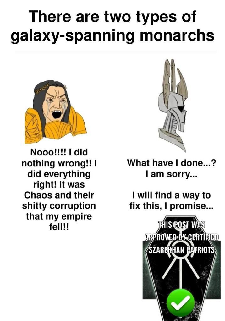 There are two types of galaxy-spanning monarchs Nooo!!!! I did nothing wrong!! I did everything right! It was Chaos and their s----- corruption that my empire fell!! What have I done...? I am sorry... I will find a way to fix this, I promise... THIS POST WAS APPROVED BY CERTIFIED SZAREKHAN PATRIOTS