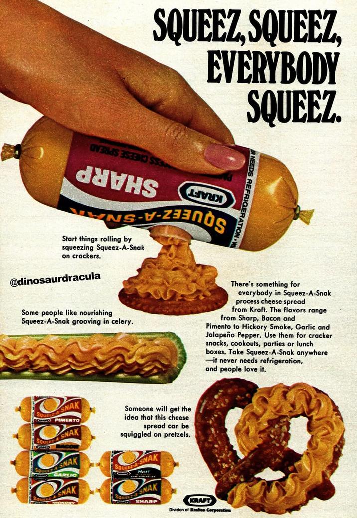 SQUEEZ, SQUEEZ, EVERYBODY SQUEEZ. Start things rolling by squeezing Squeez-A-Snak on crackers. @dinosaurdracula R NEEDS REFRIGERATION W Some people like nourishing Squeez-A-Snak grooving in celery. There's something for everybody in Squeez-A-Snak process cheese spread from Kraft. The flavors range from Sharp, Bacon and Pimento to Hickory Smoke, Garlic and Jalapeño Pepper. Use them for cracker snacks, cookouts, parties or lunch boxes. Take Squeez-A-Snak anywhere -it never needs refrigeration, and people love it. SQUEEZ A SNAK CPIMENTO SQUEEZA-SNAK SQUE SNAK CARLIC SNAK HOCKEY Someone will get the idea that this cheese spread can be squiggled on pretzels. SQUEEZ A SNAK Hot! SNAK SHARP KRAFT Division of Kraftce Corporation