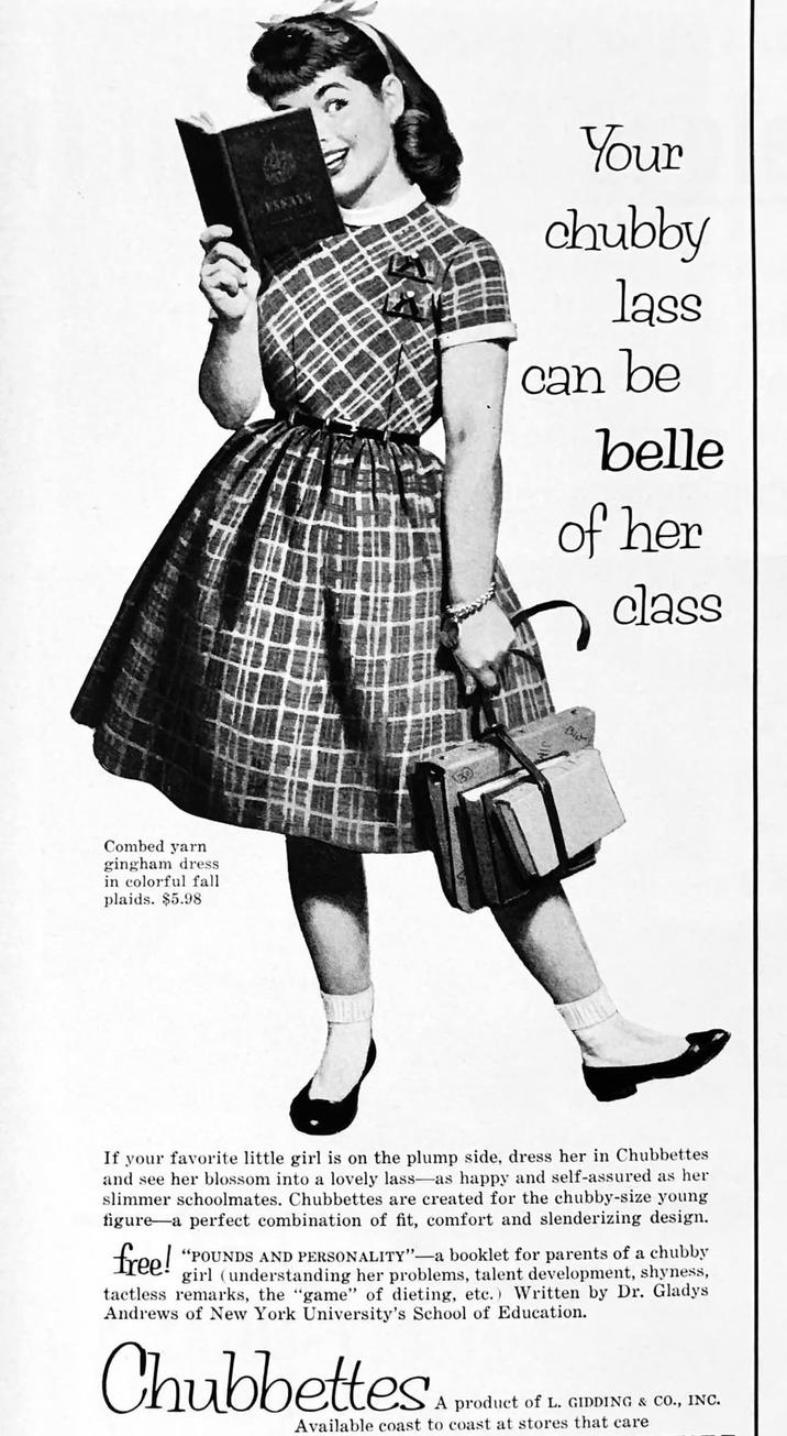 Combed yarn gingham dress in colorful fall. plaids. $5.98 ESSAYS Your chubby lass can be belle of her class If your favorite little girl is on the plump side, dress her in Chubbettes and see her blossom into a lovely lass-as happy and self-assured as her slimmer schoolmates. Chubbettes are created for the chubby-size young figure a perfect combination of fit, comfort and slenderizing design. free! "POUNDS AND PERSONALITY"-a booklet for parents of a chubby girl (understanding her problems, talent development, shyness, tactless remarks, the "game" of dieting, etc.) Written by Dr. Gladys Andrews of New York University's School of Education. Chubbettes A product of L. GIDDING & CO., INC. Available coast to coast at stores that care