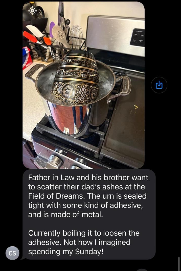 RK624 CS Cuisinarta Father in Law and his brother want to scatter their dad's ashes at the Field of Dreams. The urn is sealed tight with some kind of adhesive, and is made of metal. Currently boiling it to loosen the adhesive. Not how I imagined spending my Sunday!
