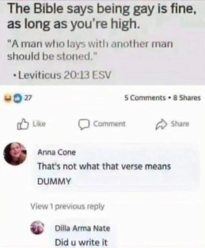 The Bible says being gay is fine, as long as you're high. "A man who lays with another man should be stoned." ⚫Leviticus 20:13 ESV 9027 Like Comment 5 Comments 8 Shares Anna Cone That's not what that verse means DUMMY View 1 previous reply Dilla Arma Nate Did u write it Share