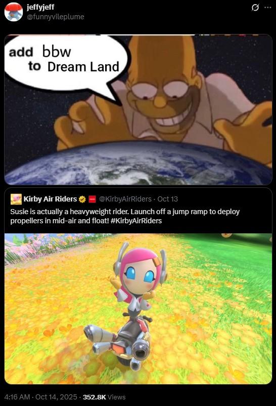 jeffyjeff @funnyvileplume add bbw to Dream Land Kirby Air Riders @KirbyAirRiders - Oct 13 Susie is actually a heavyweight rider. Launch off a jump ramp to deploy propellers in mid-air and float! #KirbyAirRiders 4:16 AM - Oct 14, 2025-352.8K Views 10 Q