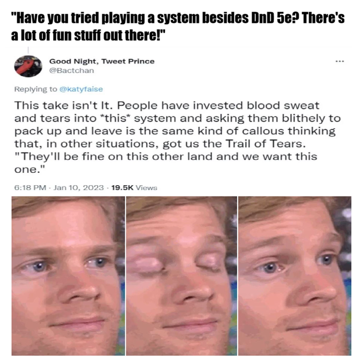 "Have you tried playing a system besides DnD 5e? There's a lot of fun stuff out there!" Good Night, Tweet Prince @Bactchan Replying to @katyfaise This take isn't It. People have invested blood sweat and tears into *this* system and asking them blithely to pack up and leave is the same kind of callous thinking that, in other situations, got us the Trail of Tears. "They'll be fine on this other land and we want this one." 6:18 PM - Jan 10, 2023 - 19.5K Views
