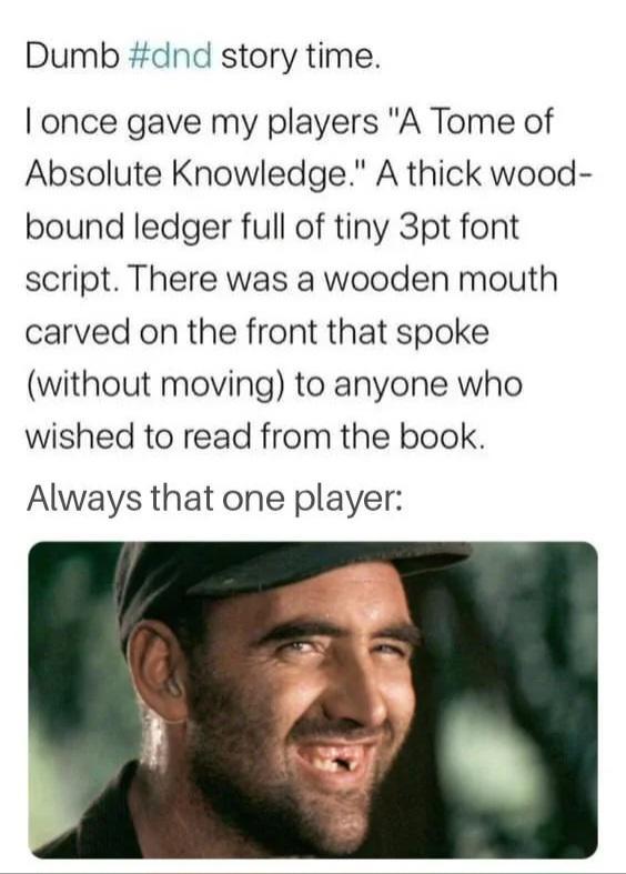 Dumb #dnd story time. I once gave my players "A Tome of Absolute Knowledge." A thick wood- bound ledger full of tiny 3pt font script. There was a wooden mouth carved on the front that spoke. (without moving) to anyone who wished to read from the book. Always that one player: