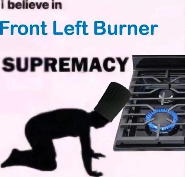 i believe in Front Left Burner SUPREMACY