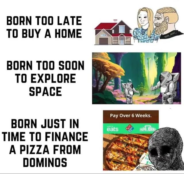 BORN TOO LATE TO BUY A HOME BORN TOO SOON TO EXPLORE SPACE BORN JUST IN TIME TO FINANCE A PIZZA FROM DOMINOS Pay Over 6 Weeks. eats PAPA JOHNS