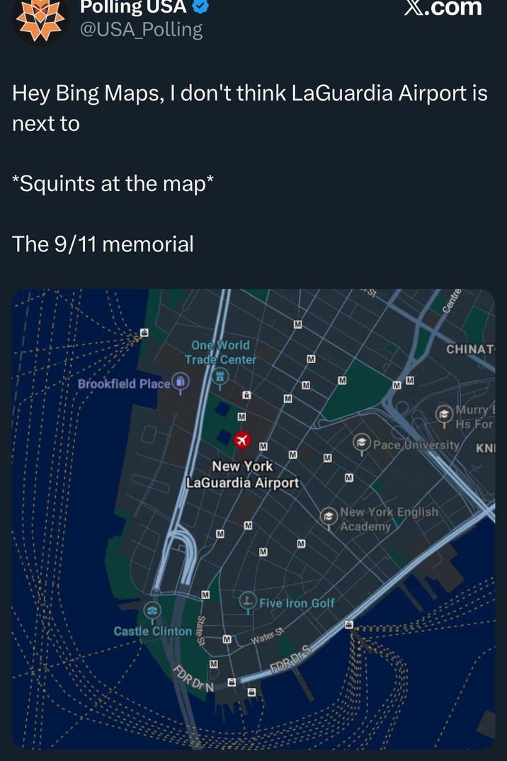 Polling USA @USA_Polling X.com Hey Bing Maps, I don't think LaGuardia Airport is next to *Squints at the map* The 9/11 memorial Brookfield Place One World Trade Center M A x M M M M M St M M E M M M New York LaGuardia Airport e Castle Clinton M M M FDR DrN M M M M a M Centre CHINAT Murry' Hs For KNI Pace University/ New York English Academy Five Iron Golf Water St FDR Dr S