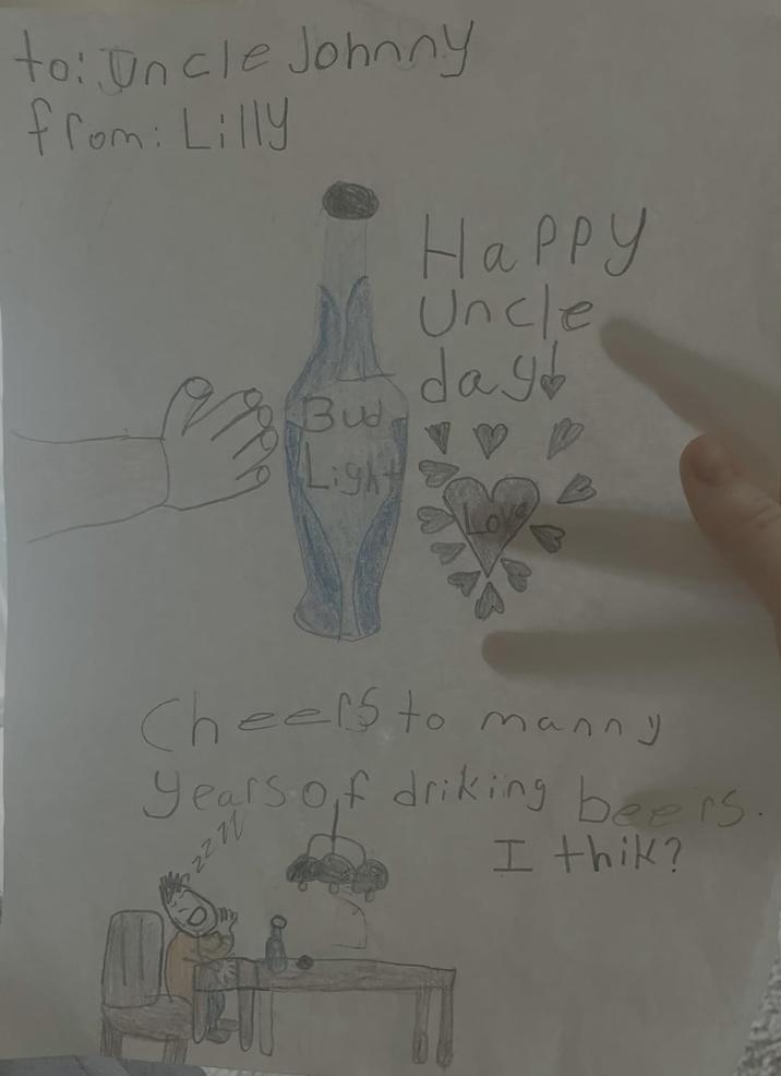to: Uncle Johnny from: Lilly Bud Light Happy Uncle day Cheers to manny years of driking beers 2222 I thik?