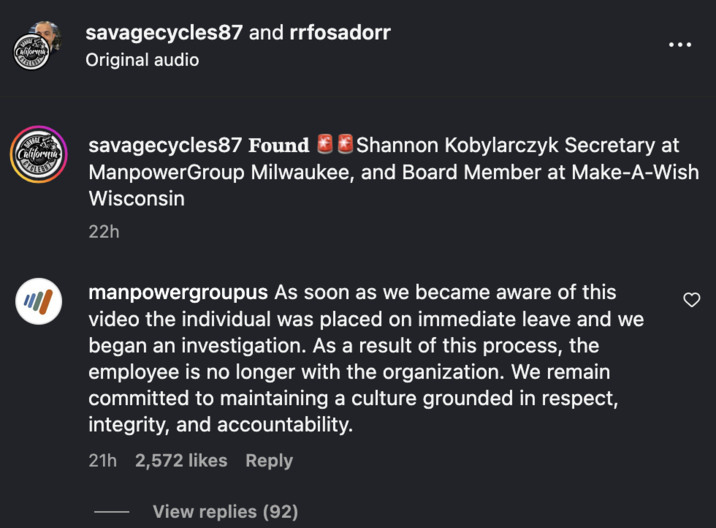 Manpower Group, a Milwaukee-based staffing company, replied to a video posted by Instagram user @SavageCycles87, writing, "As soon as we became aware of this video the individual was placed on immediate leave and we began an investigation. As a result of this process, the employee is no longer with the organization. We remain committed to maintaining a culture grounded in respect, integrity, and accountability."