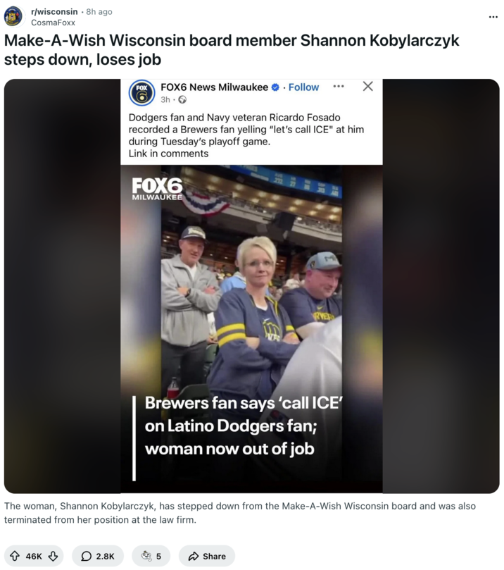 Redditor CosmaFoxx reposted news about how " Make-A-Wish Wisconsin board member Shannon Kobylarczyk steps down, loses job," after threatening a Hispanic U.S. Navy veteran with ICE at a Brewers vs Dodgers game in October 2025.
