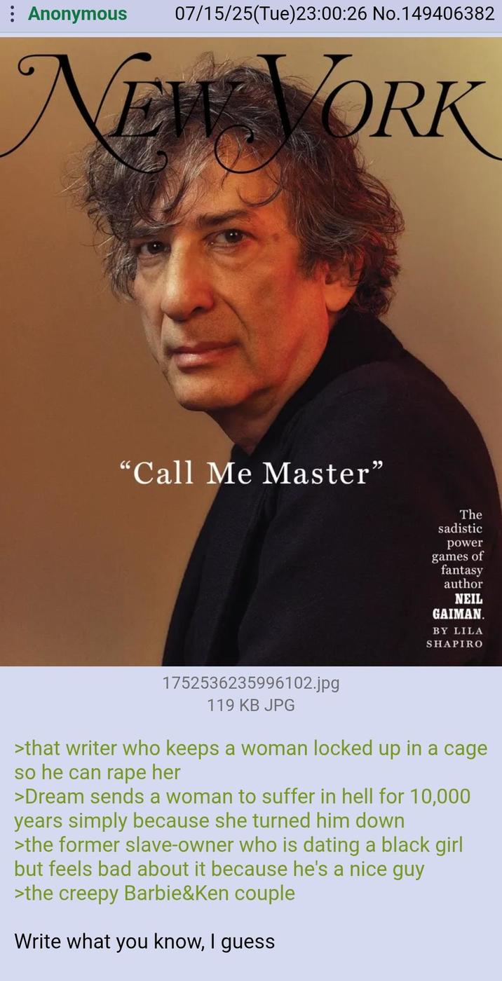 : Anonymous 07/15/25(Tue)23:00:26 No.149406382 NEW YORK "Call Me Master" The sadistic power games of fantasy author NEIL GAIMAN. BY LILA SHAPIRO 1752536235996102.jpg 119 KB JPG >that writer who keeps a woman locked up in a cage so he can r--- her >Dream sends a woman to suffer in hell for 10,000 years simply because she turned him down >the former slave-owner who is dating a black girl but feels bad about it because he's a nice guy >the creepy Barbie&Ken couple Write what you know, I guess