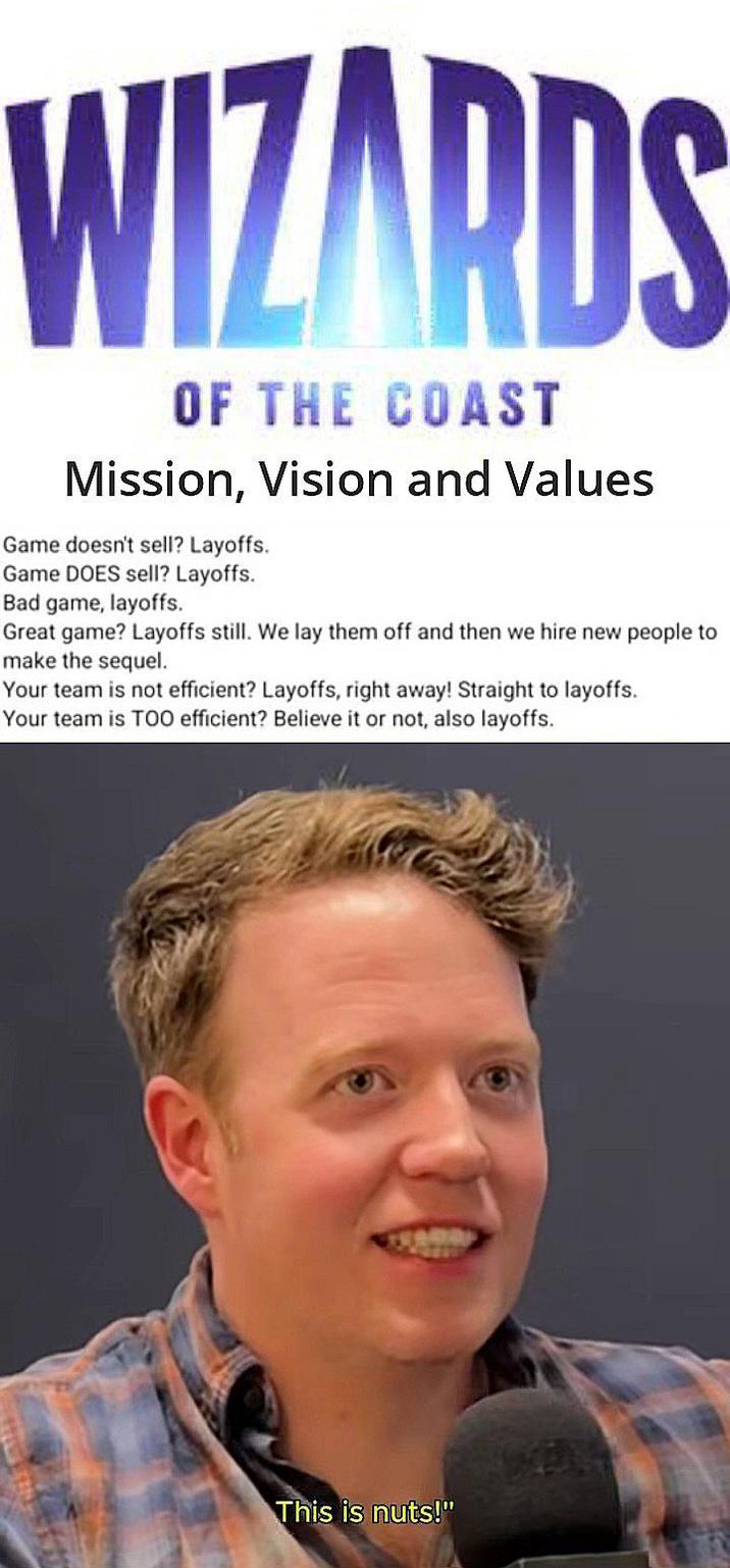 WIZARDS OF THE COAST Mission, Vision and Values Game doesn't sell? Layoffs. Game DOES sell? Layoffs. Bad game, layoffs. Great game? Layoffs still. We lay them off and then we hire new people to make the sequel. Your team is not efficient? Layoffs, right away! Straight to layoffs. Your team is TOO efficient? Believe it or not, also layoffs. This is nuts!"