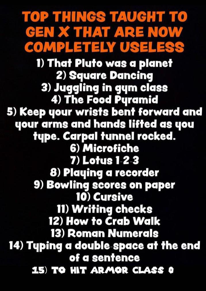 TOP THINGS TAUGHT TO GEN X THAT ARE NOW COMPLETELY USELESS 1) That Pluto was a planet 2) Square Dancing 3) Juggling in gym class 4) The Food Pyramid 5) Keep your wrists bent forward and your arms and hands lifted as you type. Carpal tunnel rocked. 6) Microfiche 7) Lotus 1-2-3 8) Playing a recorder 9) Bowling scores on paper 10) Cursive 11) Writing checks 12) How to Crab Walk 13) Roman Numerals 14) Typing a double space at the end of a sentence 15) TO HIT ARMOR CLASS O