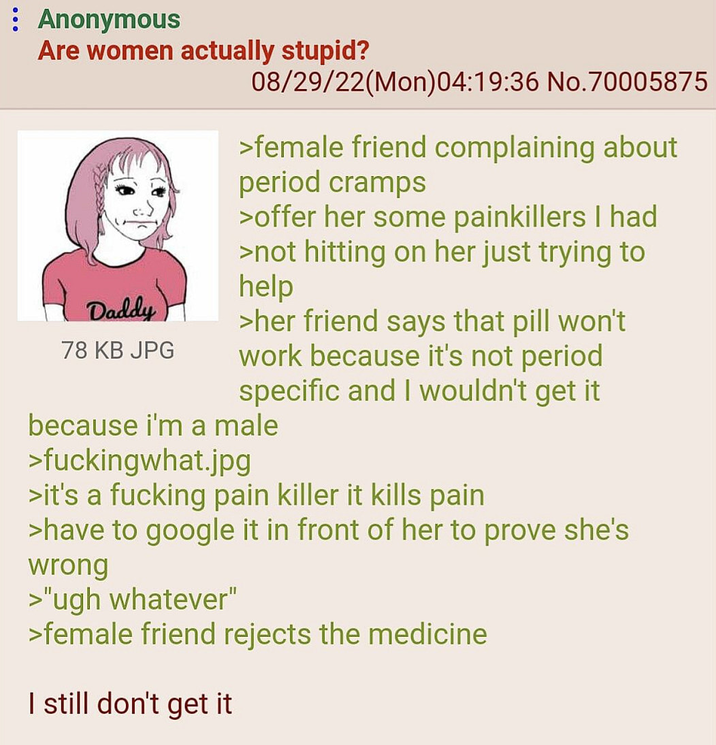 : Anonymous Are women actually stupid? Daddy 78 KB JPG 08/29/22(Mon)04:19:36 No.70005875 >female friend complaining about period cramps >offer her some painkillers I had >not hitting on her just trying to help >her friend says that pill won't work because it's not period specific and I wouldn't get it because i'm a male >fuckingwhat.jpg >it's a f------ pain killer it kills pain >have to google it in front of her to prove she's wrong >"ugh whatever" >female friend rejects the medicine I still don't get it
