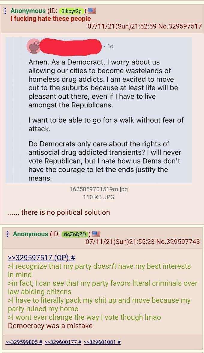Anonymous (ID: 31kpyf2g) I f------ hate these people 07/11/21(Sun)21:52:59 No.329597517 1d Amen. As a Democract, I worry about us allowing our cities to become wastelands of homeless drug addicts. I am excited to move out to the suburbs because at least life will be pleasant out there, even if I have to live amongst the Republicans. I want to be able to go for a walk without fear of attack. Do Democrats only care about the rights of antisocial drug addicted transients? I will never vote Republican, but I hate how us Dems don't have the courage to let the ends justify the means. 1625859701519m.jpg 110 KB JPG there is no political solution Anonymous (ID: ricZnDZD >>329597517 (OP) # 07/11/21(Sun)21:55:23 No.329597743 >I recognize that my party doesn't have my best interests in mind >in fact, I can see that my party favors literal criminals over law abiding citizens >I have to literally pack my s--- up and move because my party ruined my home >I wont ever change the way I vote though Imao Democracy was a mistake >>329599805 # >>329600177 # >>329601081 #