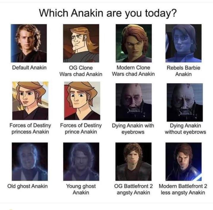 Which Anakin are you today? Default Anakin OG Clone Wars chad Anakin Modern Clone Wars chad Anakin Rebels Barbie Anakin Forces of Destiny princess Anakin Forces of Destiny prince Anakin Dying Anakin with eyebrows Dying Anakin without eyebrows Old ghost Anakin Young ghost Anakin OG Battlefront 2 angsty Anakin Modern Battlefront 2 less angsty Anakin