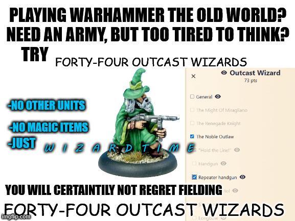 PLAYING WARHAMMER THE OLD WORLD? NEED AN ARMY, BUT TOO TIRED TO THINK? TRY FORTY-FOUR OUTCAST WIZARDS General → Outcast Wizard 73 pts NO OTHER UNITS NO MAGIC ITEMS JUST WA The Might of Miragliano The Renegade Knight The Noble Outlaw Haid the Line! Handgun Repeater handgun YOU WILL CERTAINTILY NOT REGRET FIELDING O FORTY-FOUR OUTCAST WIZARDS imgflip.com Longbow