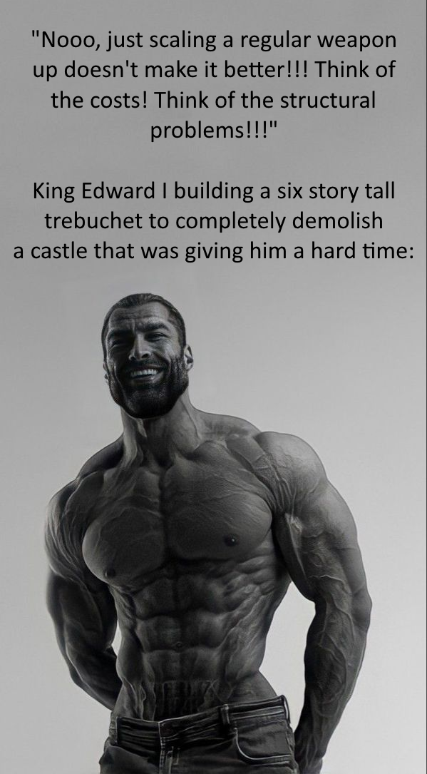 "Nooo, just scaling a regular weapon up doesn't make it better!!! Think of the costs! Think of the structural problems!!!" King Edward I building a six story tall trebuchet to completely demolish a castle that was giving him a hard time: M