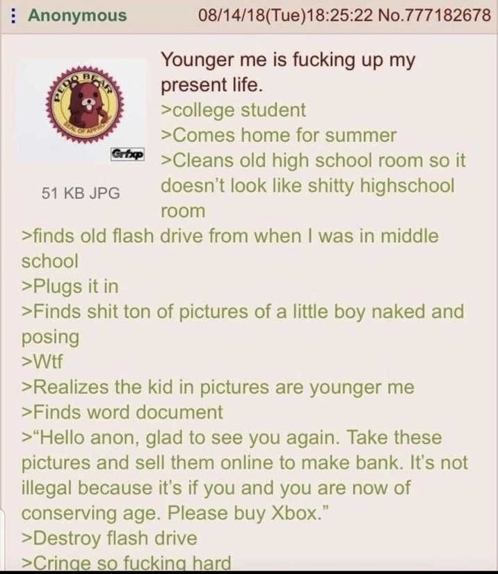 Anonymous P--- BEAR SEAL OF APPRO 08/14/18(Tue)18:25:22 No.777182678 Younger me is f------ up my present life. >college student >Comes home for summer Grip >Cleans old high school room so it doesn't look like s----- highschool 51 KB JPG room >finds old flash drive from when I was in middle school >Plugs it in >Finds s--- ton of pictures of a little boy naked and posing >W-- >Realizes the kid in pictures are younger me >Finds word document >"Hello anon, glad to see you again. Take these pictures and sell them online to make bank. It's not illegal because it's if you and you are now of conserving age. Please buy Xbox." >Destroy flash drive >Cringe so f------ hard
