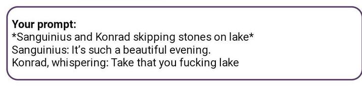 Your prompt: *Sanguinius and Konrad skipping stones on lake* Sanguinius: It's such a beautiful evening. Konrad, whispering: Take that you f------ lake