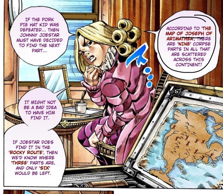 IF THE PORK PIE HAT KID WAS DEFEATED... THEN JOHNNY JOESTAR MUST HAVE DECIDED TO FIND THE NEXT PART... ACCORDING TO 'THE MAP OF JOSEPH OF ARIMATHEA, THERE ARE 'NINE' CORPSE PARTS IN ALL THAT ARE SCATTERED ACROSS THIS CONTINENT! IT MIGHT NOT BE A BAD IDEA TO HAVE HIM FIND IT. IF JOESTAR DOES FIND IT IN THE 'ROCKY ROUTE', THEN WE'D KNOW WHERE 'THREE' PARTS ARE, AND ONLY 'SIX' WOULD BE LEFT. O **