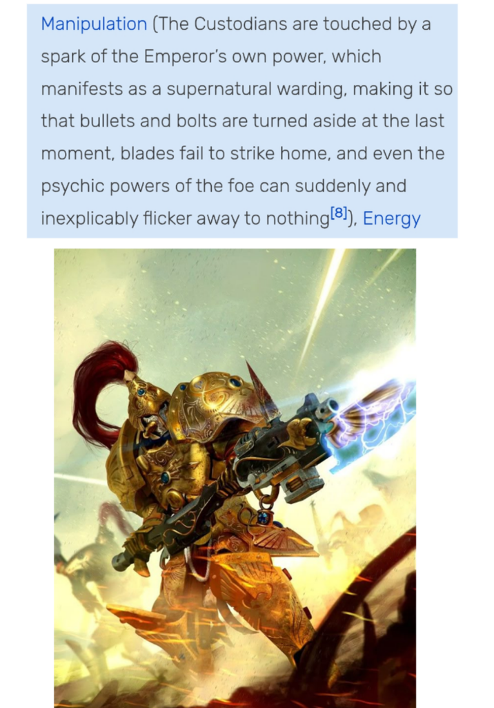 Manipulation (The Custodians are touched by a spark of the Emperor's own power, which manifests as a supernatural warding, making it so that bullets and bolts are turned aside at the last moment, blades fail to strike home, and even the psychic powers of the foe can suddenly and inexplicably flicker away to nothing [8]), Energy