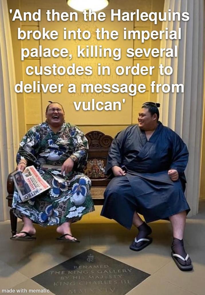 made with mematic HOME 'And then the Harlequins broke into the imperial palace, killing several custodes in order to deliver a message from vulcan' RENAMED THE KINGS GALLERY BY HIS MAJESTY KING CHARLES IIL MMANIV