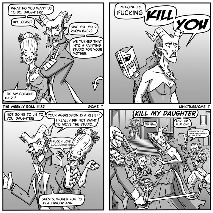 WHAT DO YOU WANT US TO DO, DAUGHTER? APOLOGISE? I DO MY COCAINE THERE! THE WEEKLY ROLL #187 NOT GOING TO LIE TO YOU, DAUGHTER! GIVE YOU YOUR ROOM BACK? WE TURNED THAT INTO A PAINTING STUDIO FOR YOUR MOTHER. @CME_T YOUR AGGRESSION IS A RELIEF! I REALLY DID NOT WANT TO MOVE THE STUDIO. I F----- LOVE COCAAAAAIIIIIN GUESTS, WOULD YOU DO US A FAVOUR AND- I'M GOING TO F------ KILL YOU LINKTR.EE/CME_T KILL MY DAUGHTER ENJOY THE FARM, HONEY! AND HER PLUS ONE. DID NOBODY ELSE CHECK THEIR WEAPONS AT THE DOOR?