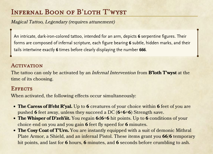 INFERNAL BOON OF B'LOTH T'WYST Magical Tattoo, Legendary (requires attunement) An intricate, dark-iron-colored tattoo, intended for an arm, depicts 6 serpentine figures. Their forms are composed of infernal scripture, each figure bearing 6 subtle, hidden marks, and their tails intertwine exactly 6 times before clearly displaying the number 666. ACTIVATION The tattoo can only be activated by an Infernal Intervention from B'loth T'wyst at the time of its choosing. Effects When activated, the following effects occur simultaneously: • The Caress of B'eht R'yal. Up to 6 creatures of your choice within 6 feet of you are pushed 6 feet away, unless they succeed a DC (6+6+6) Strength save. ⚫ The Whisper of D'zeh'iit. You regain 6d6+6 hit points. Up to 6 conditions of your choice end on you and you gain 6 feet fly speed for 6 minutes. • The Cosy Coat of T'Urn. You are instantly equipped with a suit of demonic Mithral Plate Armor, a Shield, and an infernal Pistol. These items grant you 66/6 temporary hit points, and last for 6 hours, 6 minutes, and 6 seconds before crumbling to ash.