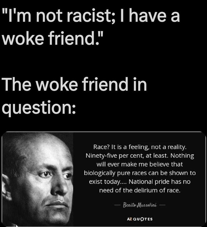 "I'm not racist; I have a woke friend." The woke friend in question: Race? It is a feeling, not a reality. Ninety-five per cent, at least. Nothing will ever make me believe that biologically pure races can be shown to exist today.... National pride has no need of the delirium of race. Benito Mussolini AZ QUOTES
