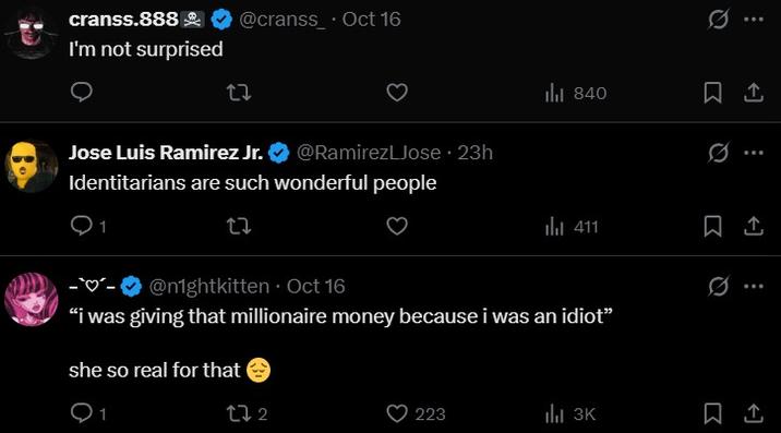cranss.888 @cranss Oct 16 I'm not surprised 27 Jose Luis Ramirez Jr. @RamirezLJose ⚫ 23h Identitarians are such wonderful people 1 27 ill 840 1 l 411 1 0 --@n1ghtkitten. Oct 16 "i was giving that millionaire money because i was an idiot" she so real for that 1 272 223 ill 3K