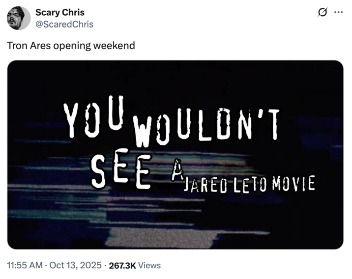 October 13th, 2025 tweet by @ScaredChris X user @ScaredChris tweeted a "Piracy It's a Crime":https://knowyourmeme.com/memes/piracy-its-a-crime meme that read, "You wouldn't watch a Jared Leto movie," gathering over 19,000 likes on a post captioned, "Tron Ares opening weekend."