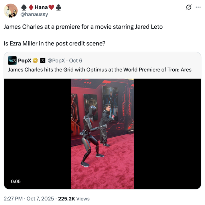October 7th, 2025 tweet by @hanaussy Hana @hanaussy James Charles at a premiere for a movie starring Jared Leto Is Ezra Miller in the post credit scene? Pop PopX x @PopX Oct 6 James Charles hits the Grid with Optimus at the World Premiere of Tron: Ares 0:05 2:27 PM Oct 7, 2025 225.2K Views TRON Ok