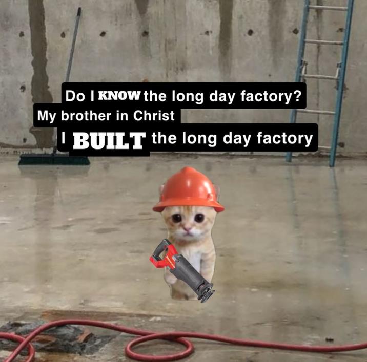 Do I KNOW the long day factory? My brother in Christ BUILT the long day factory