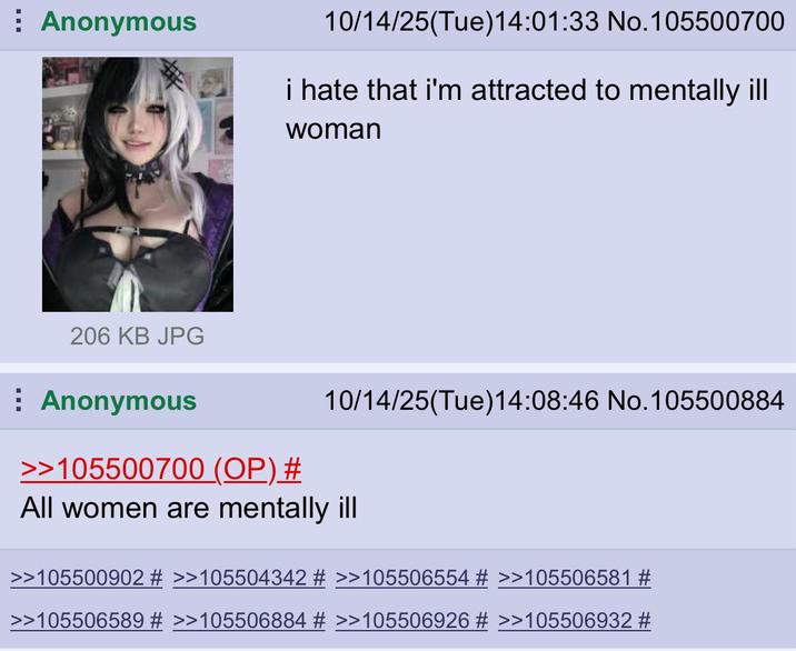 Anonymous 10/14/25(Tue)14:01:33 No. 105500700 i hate that i'm attracted to mentally ill woman 10/14/25(Tue)14:08:46 No. 105500884 206 KB JPG Anonymous >>105500700 (OP) # All women are mentally ill >>105500902 # >>105504342 # >>105506554 # >>105506581 # >>105506589 # >>105506884 # >>105506926 # >>105506932 #