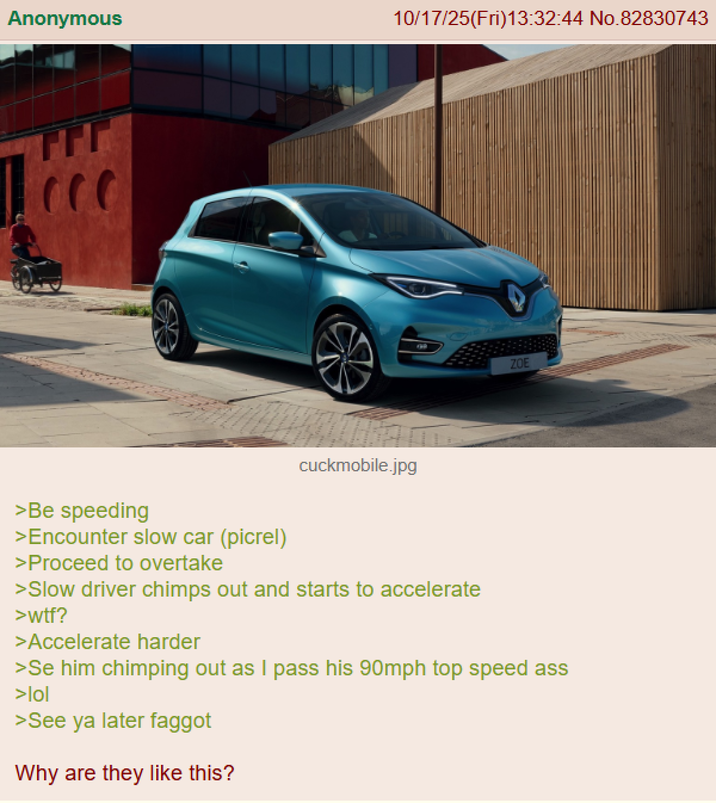 Anonymous 10/17/25(Fri)13:32:44 No.82830743 cuckmobile.jpg ZOE >Be speeding >Encounter slow car (picrel) >Proceed to overtake >Slow driver chimps out and starts to accelerate >w--? >Accelerate harder >Se him chimping out as I pass his 90mph top speed ass >lol >See ya later f----- Why are they like this?