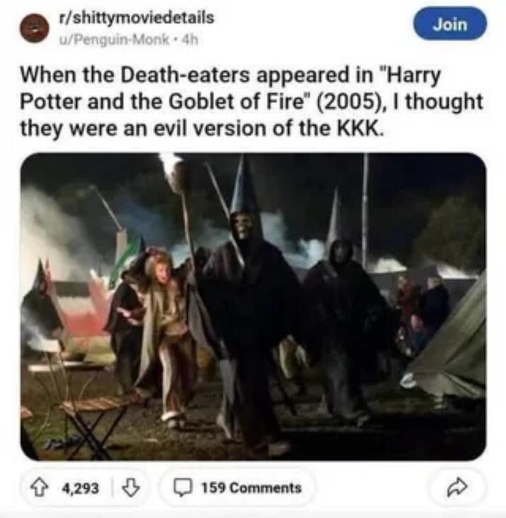 r/shittymoviedetails u/Penguin-Monk-4h Join When the Death-eaters appeared in "Harry Potter and the Goblet of Fire" (2005), I thought they were an evil version of the KKK. 4,293 159 Comments
