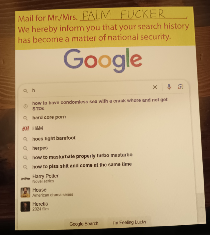 Mail for Mr./Mrs. PALM F----- We hereby inform you that your search history has become a matter of national security. Google Qh how to have condomless sex with a crack w---- and not get STDs Qhard core p--- H&M H&M Qhoes fight barefoot Q herpes Qhow to masturbate properly turbo masturbo Qhow to piss s--- and come at the same time HP Harry Potter Novel series House American drama series Heretic 2024 film Google Search I'm Feeling Lucky