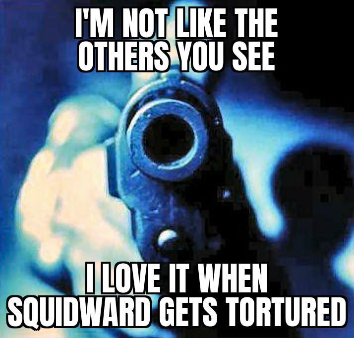 I'M NOT LIKE THE OTHERS YOU SEE I LOVE IT WHEN SQUIDWARD GETS TORTURED