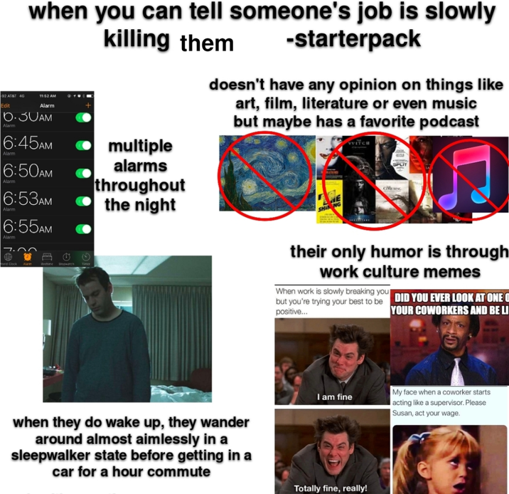 92 AT&T 4G Edit when you can tell someone's job is slowly 11:52 AM - Alarm 6.30AM Alarm 6:45AM Alarm 6:50AM Alarm 6:53AM 6:55AM Alarm Word Clock Alarm Bedtime Stopwatch killing them ⚫ multiple alarms throughout the night -starterpack doesn't have any opinion on things like art, film, literature or even music but maybe has a favorite podcast WITCH SPLIT SHIN NG GVERING their only humor is through work culture memes When work is slowly breaking you but you're trying your best to be DID YOU EVER LOOK AT ONE O positive... YOUR COWORKERS AND BE LI I am fine when they do wake up, they wander around almost aimlessly in a sleepwalker state before getting in a car for a hour commute Totally fine, really! My face when a coworker starts acting like a supervisor. Please Susan, act your wage.