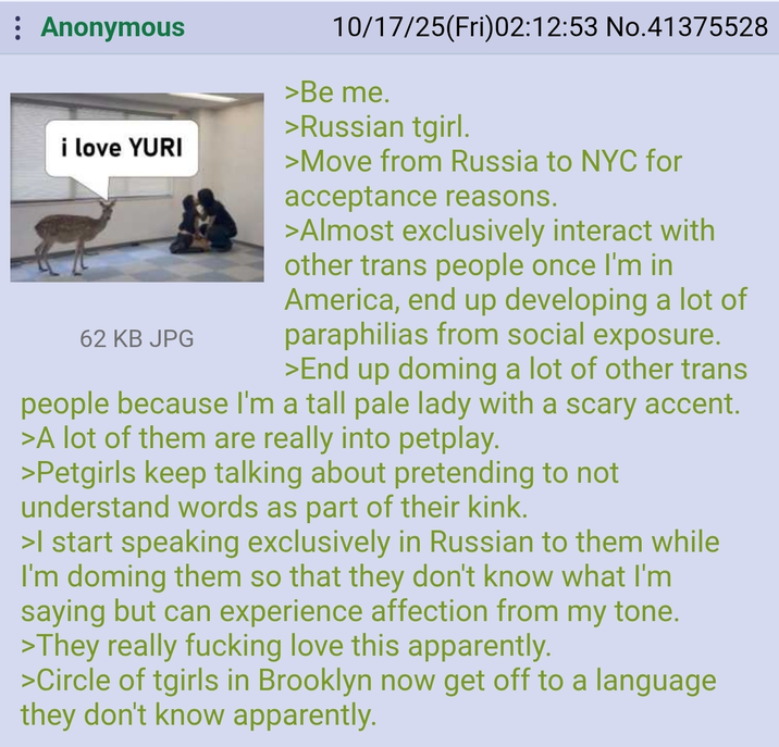 : Anonymous i love YURI 62 KB JPG 10/17/25(Fri)02:12:53 No.41375528 >Be me. >Russian tgirl. >Move from Russia to NYC for acceptance reasons. >Almost exclusively interact with other trans people once I'm in America, end up developing a lot of paraphilias from social exposure. >End up doming a lot of other trans people because I'm a tall pale lady with a scary accent. >A lot of them are really into petplay. >Petgirls keep talking about pretending to not understand words as part of their kink. >I start speaking exclusively in Russian to them while I'm doming them so that they don't know what I'm saying but can experience affection from my tone. >They really f------ love this apparently. >Circle of tgirls in Brooklyn now get off to a language they don't know apparently.