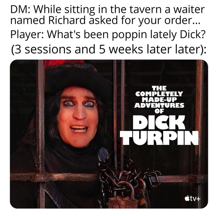 DM: While sitting in the tavern a waiter named Richard asked for your order... Player: What's been poppin lately D---? (3 sessions and 5 weeks later later): THE COMPLETELY MADE-UP ADVENTURES OF D--- TURPIN <tv+