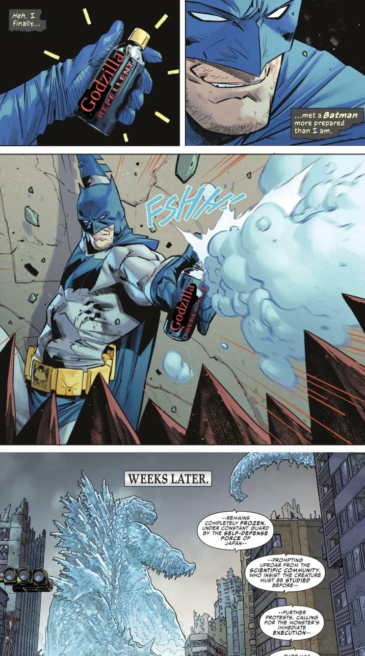 Heh. I finally... Godzilla REPELLENT WEEKS LATER. zpo REPEDE --REMAINS COMPLETELY FROZEN, UNDER CONSTANT GUARD BY THE SELF-DEFENSE FORCE OF JAPAN-- ירר) --PROMPTING UPROAR FROM THE SCIENTIFIC COMMUNITY, WHO INSIST THE CREATURE MUST BE STUDIED BEFORE-- --FURTHER PROTESTS, CALLING FOR THE MONSTER'S IMMEDIATE EXECUTION-- ...met a Batman more prepared than I am.