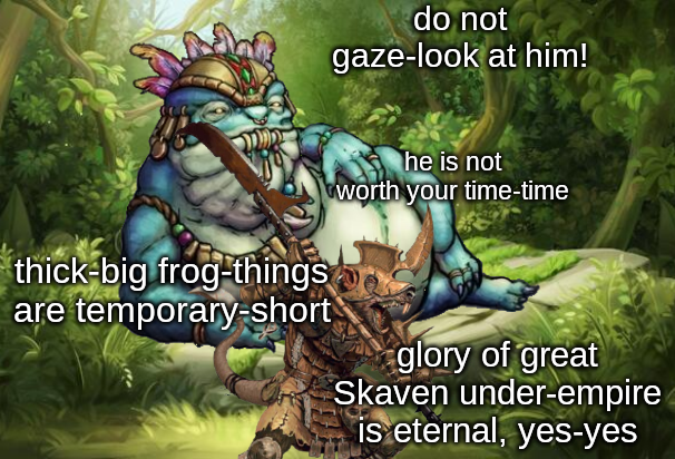 do not gaze-look at him! thick-big frog-things are temporary-short he is not worth your time-time glory of great Skaven under-empire is eternal, yes-yes