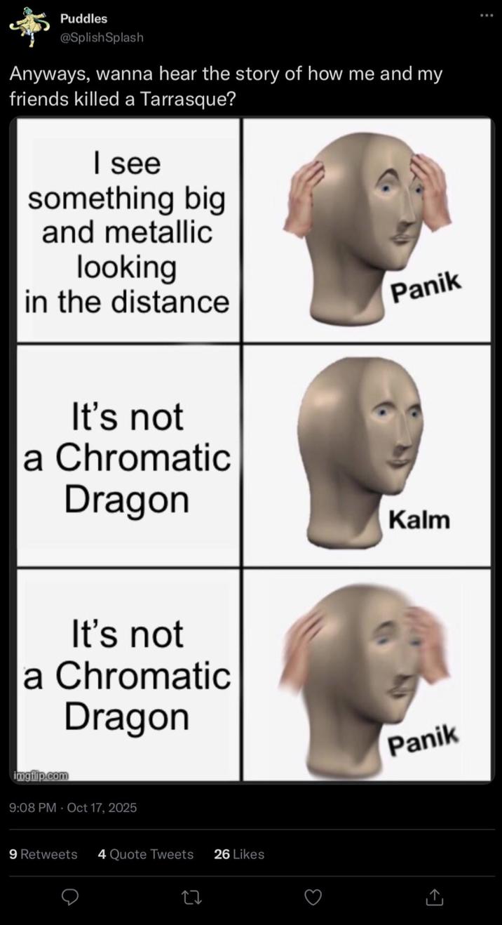 Puddles @Splish Splash Anyways, wanna hear the story of how me and my friends killed a Tarrasque? I see something big and metallic looking in the distance Panik It's not a Chromatic Dragon It's not a Chromatic Dragon imgflip.com 9:08 PM - Oct 17, 2025 9 Retweets 4 Quote Tweets 26 Likes Kalm Panik