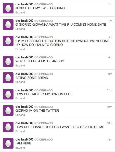 dio braNDO @DIOBRNADO DID U GET MY TWEET GIORNO Expand dio braNDO @DIOBRNADO @GIORNO GIOVANNA WHAT TIME R U COMING HOME 2NITE Expand 1m 1m 0 0 0 dio braNDO @DIOBRNADO 22 IM PRESSING THE BUTTON BUT THE SYMBOL WONT COME UP HOW DO I TALK TO GIORNO Expand dio braNDO @DIOBRNADO WHY IS THERE A PIC OF AN EGG Expand dio braNDO @DIOBRNADO EATING SOME BREAD Expand 5m 6m 9m dio braNDO @DIOBRNADO 11m HOW DO I TALK TO MY SON ON HERE Expand dio braNDO @DIOBRNADO 12m GIORNO IM ON THE TWITTER Expand dio braNDO @DIOBRNADO 13m HOW DO I CHANGE THE EGG I WANT IT TO BE A PIC OF ME Expand 0 Expand dio braNDO @DIOBRNADO 13m I AM HERE