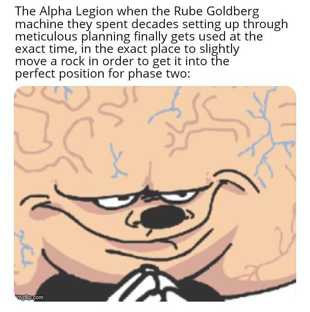 The Alpha Legion when the Rube Goldberg machine they spent decades setting up through meticulous planning finally gets used at the exact time, in the exact place to slightly move a rock in order to get it into the perfect position for phase two: xt imgilip.com K