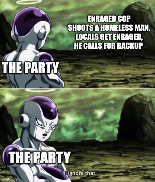 THE PARTY ENRAGED COP SHOOTS A HOMELESS MAN, LOCALS GET ENRAGED, HE CALLS FOR BACKUP THE PARTY I'll ignore that. imgflip.com